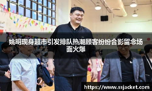 姚明现身超市引发排队热潮顾客纷纷合影留念场面火爆