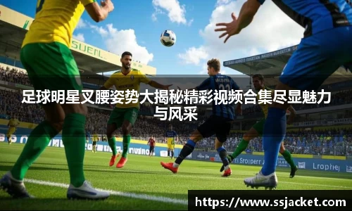 足球明星叉腰姿势大揭秘精彩视频合集尽显魅力与风采